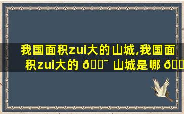 我国面积zui
大的山城,我国面积zui
大的 🐯 山城是哪 🐞 里